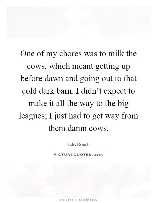 One of my chores was to milk the cows, which meant getting up before dawn and going out to that cold dark barn. I didn't expect to make it all the way to the big leagues; I just had to get way from them damn cows Picture Quote #1