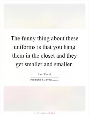 The funny thing about these uniforms is that you hang them in the closet and they get smaller and smaller Picture Quote #1