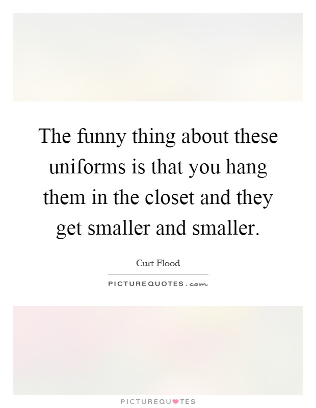 The funny thing about these uniforms is that you hang them in the closet and they get smaller and smaller Picture Quote #1