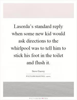 Lasorda’s standard reply when some new kid would ask directions to the whirlpool was to tell him to stick his foot in the toilet and flush it Picture Quote #1