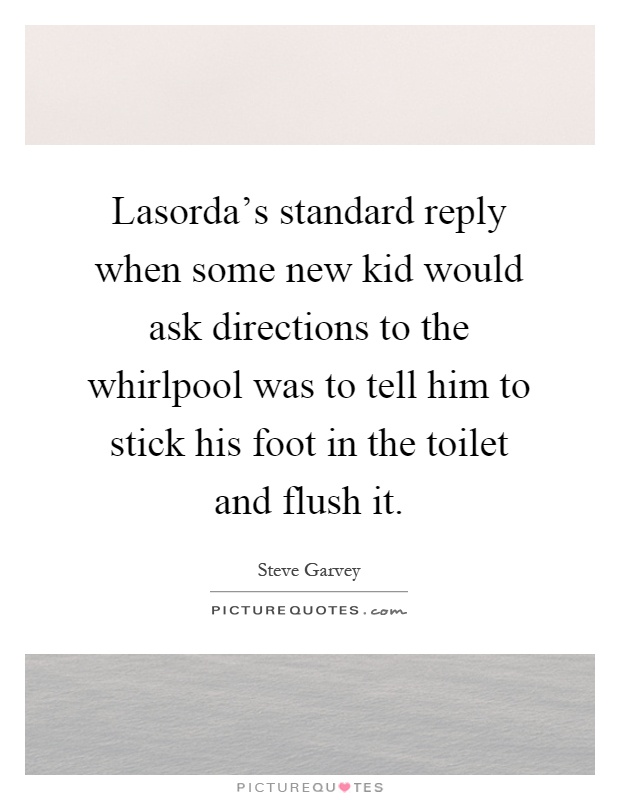 Lasorda's standard reply when some new kid would ask directions to the whirlpool was to tell him to stick his foot in the toilet and flush it Picture Quote #1