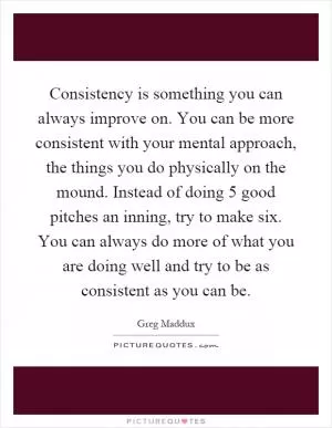 Consistency is something you can always improve on. You can be more consistent with your mental approach, the things you do physically on the mound. Instead of doing 5 good pitches an inning, try to make six. You can always do more of what you are doing well and try to be as consistent as you can be Picture Quote #1