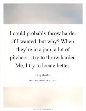 I could probably throw harder if I wanted, but why? When they’re in a jam, a lot of pitchers... try to throw harder. Me, I try to locate better Picture Quote #1