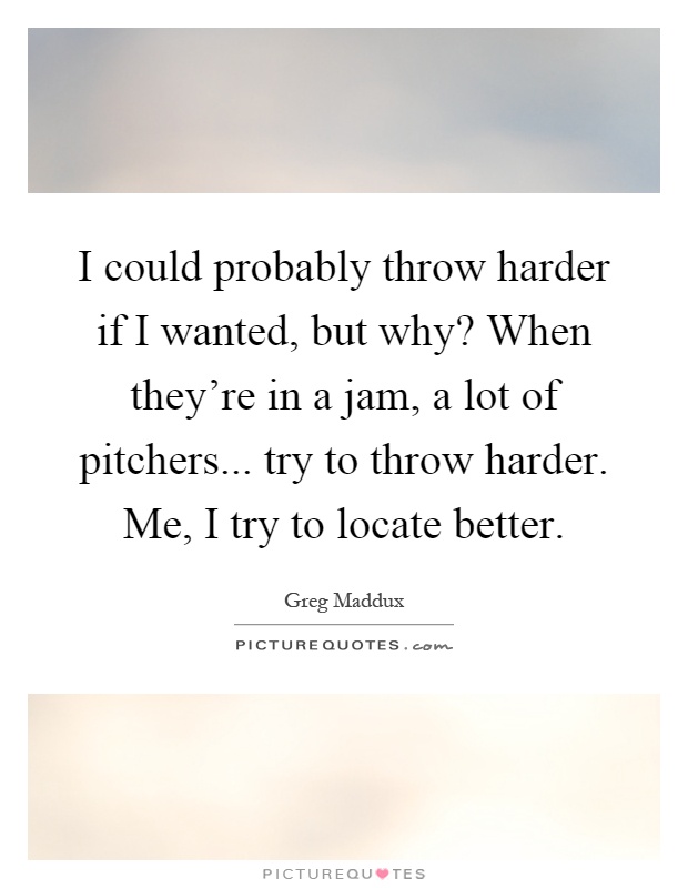 I could probably throw harder if I wanted, but why? When they're in a jam, a lot of pitchers... try to throw harder. Me, I try to locate better Picture Quote #1