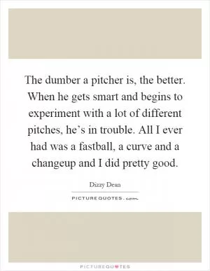 The dumber a pitcher is, the better. When he gets smart and begins to experiment with a lot of different pitches, he’s in trouble. All I ever had was a fastball, a curve and a changeup and I did pretty good Picture Quote #1