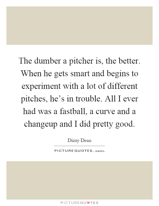 The dumber a pitcher is, the better. When he gets smart and begins to experiment with a lot of different pitches, he's in trouble. All I ever had was a fastball, a curve and a changeup and I did pretty good Picture Quote #1