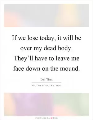 If we lose today, it will be over my dead body. They’ll have to leave me face down on the mound Picture Quote #1