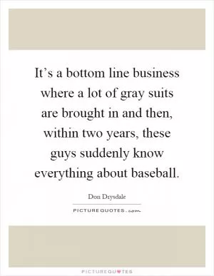 It’s a bottom line business where a lot of gray suits are brought in and then, within two years, these guys suddenly know everything about baseball Picture Quote #1