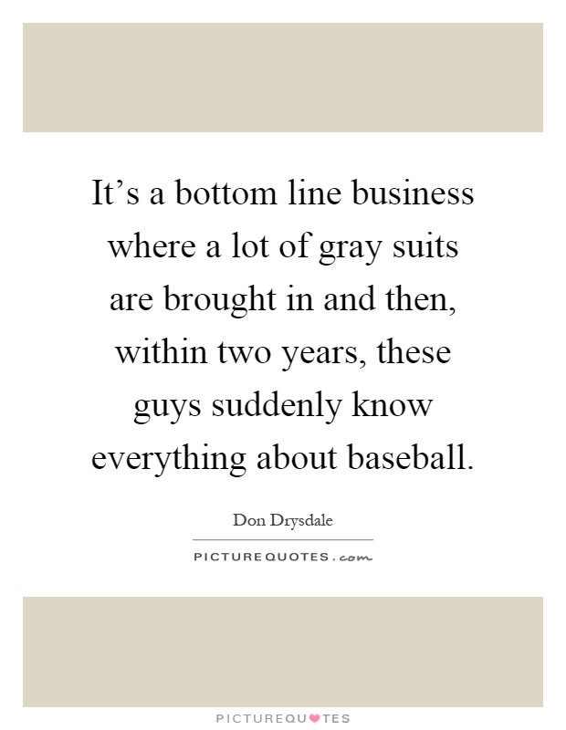 It's a bottom line business where a lot of gray suits are brought in and then, within two years, these guys suddenly know everything about baseball Picture Quote #1