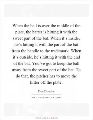 When the ball is over the middle of the plate, the batter is hitting it with the sweet part of the bat. When it’s inside, he’s hitting it with the part of the bat from the handle to the trademark. When it’s outside, he’s hitting it with the end of the bat. You’ve got to keep the ball away from the sweet part of the bat. To do that, the pitcher has to move the hitter off the plate Picture Quote #1