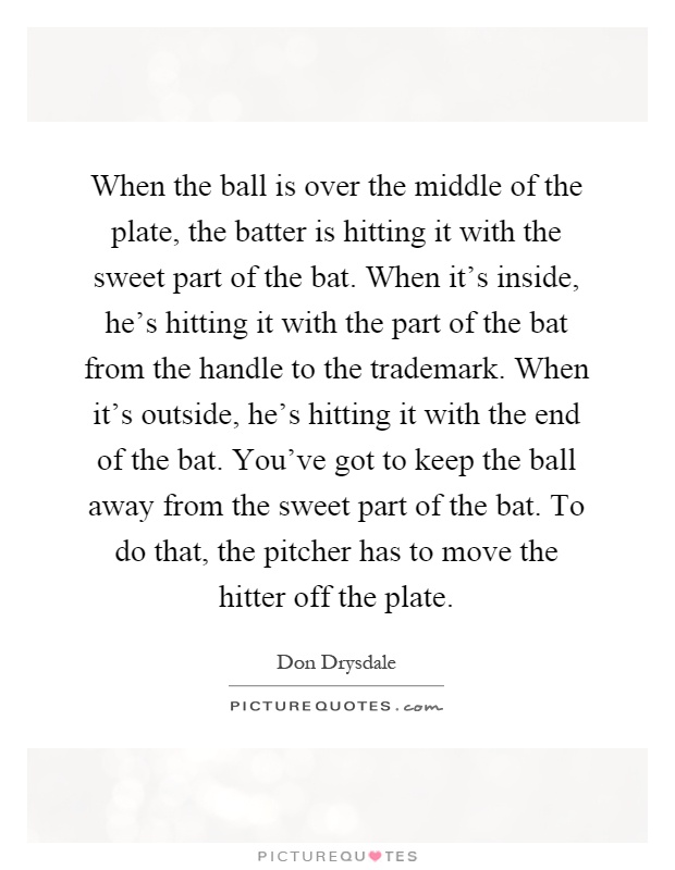When the ball is over the middle of the plate, the batter is hitting it with the sweet part of the bat. When it's inside, he's hitting it with the part of the bat from the handle to the trademark. When it's outside, he's hitting it with the end of the bat. You've got to keep the ball away from the sweet part of the bat. To do that, the pitcher has to move the hitter off the plate Picture Quote #1