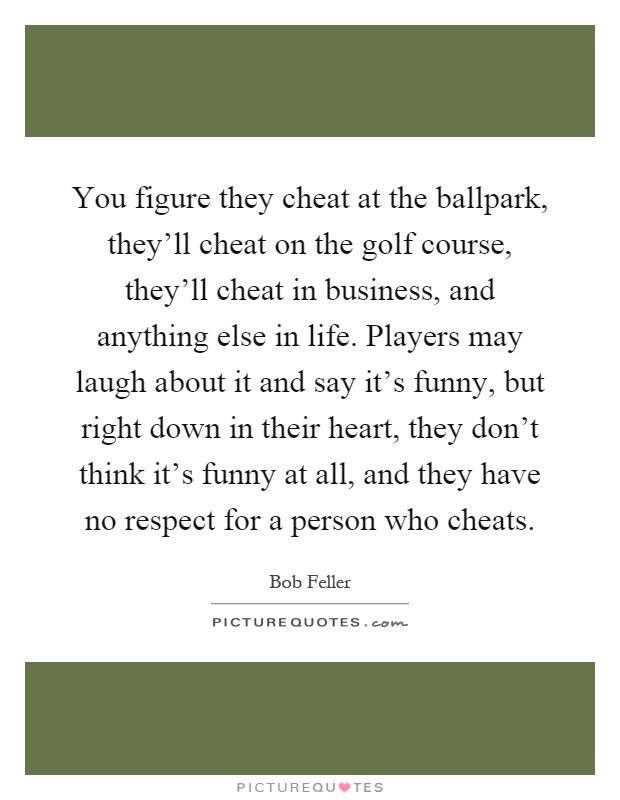 You figure they cheat at the ballpark, they'll cheat on the golf course, they'll cheat in business, and anything else in life. Players may laugh about it and say it's funny, but right down in their heart, they don't think it's funny at all, and they have no respect for a person who cheats Picture Quote #1