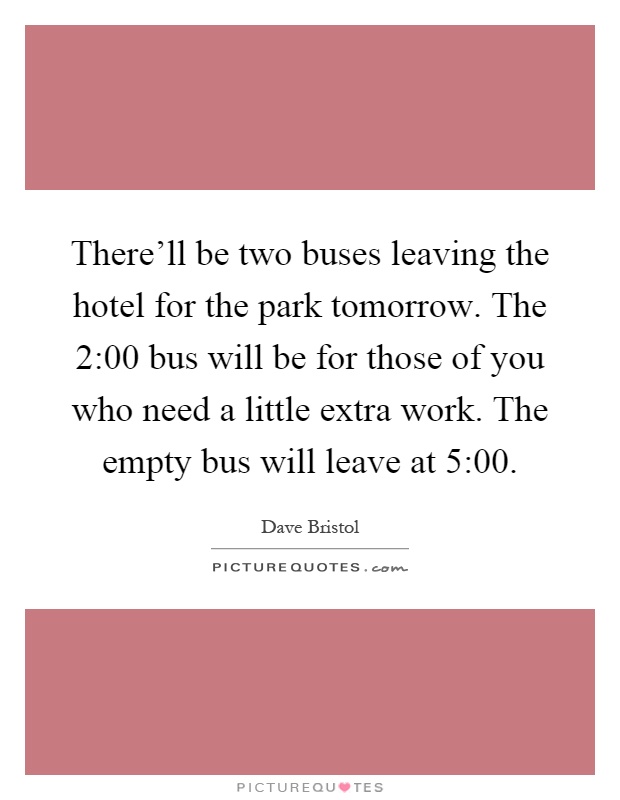 There'll be two buses leaving the hotel for the park tomorrow. The 2:00 bus will be for those of you who need a little extra work. The empty bus will leave at 5:00 Picture Quote #1