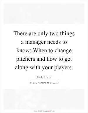 There are only two things a manager needs to know: When to change pitchers and how to get along with your players Picture Quote #1