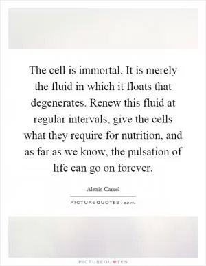 The cell is immortal. It is merely the fluid in which it floats that degenerates. Renew this fluid at regular intervals, give the cells what they require for nutrition, and as far as we know, the pulsation of life can go on forever Picture Quote #1