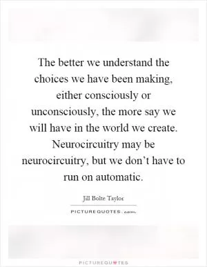The better we understand the choices we have been making, either consciously or unconsciously, the more say we will have in the world we create. Neurocircuitry may be neurocircuitry, but we don’t have to run on automatic Picture Quote #1