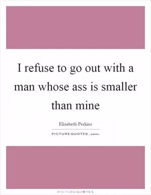 I refuse to go out with a man whose ass is smaller than mine Picture Quote #1