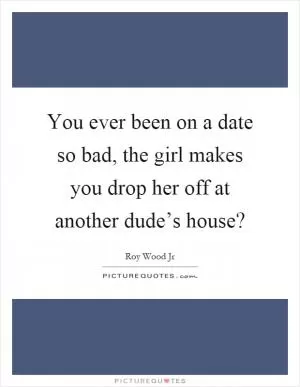 You ever been on a date so bad, the girl makes you drop her off at another dude’s house? Picture Quote #1