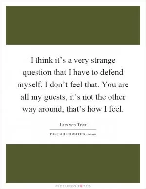 I think it’s a very strange question that I have to defend myself. I don’t feel that. You are all my guests, it’s not the other way around, that’s how I feel Picture Quote #1