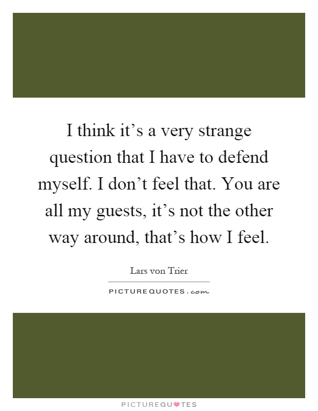 I think it's a very strange question that I have to defend myself. I don't feel that. You are all my guests, it's not the other way around, that's how I feel Picture Quote #1