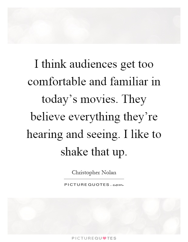 I think audiences get too comfortable and familiar in today's movies. They believe everything they're hearing and seeing. I like to shake that up Picture Quote #1