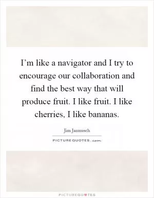 I’m like a navigator and I try to encourage our collaboration and find the best way that will produce fruit. I like fruit. I like cherries, I like bananas Picture Quote #1