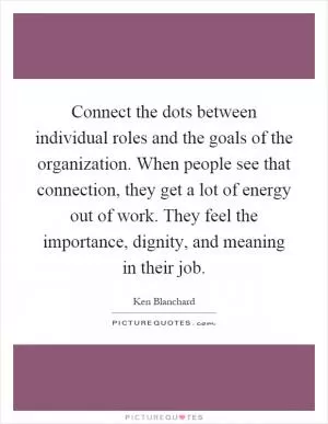 Connect the dots between individual roles and the goals of the organization. When people see that connection, they get a lot of energy out of work. They feel the importance, dignity, and meaning in their job Picture Quote #1