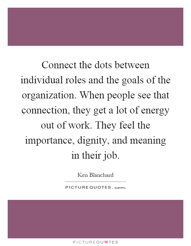 Connect the dots between individual roles and the goals of the organization. When people see that connection, they get a lot of energy out of work. They feel the importance, dignity, and meaning in their job Picture Quote #1