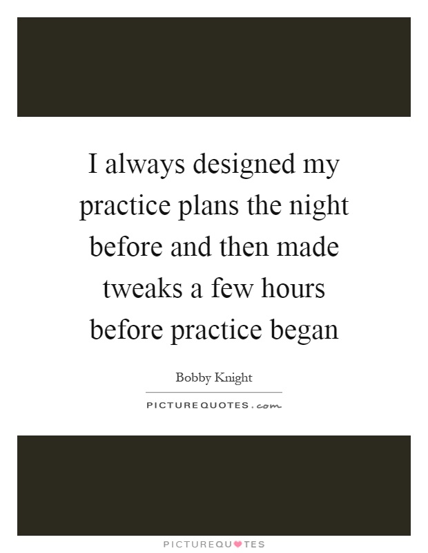 I always designed my practice plans the night before and then made tweaks a few hours before practice began Picture Quote #1