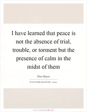I have learned that peace is not the absence of trial, trouble, or torment but the presence of calm in the midst of them Picture Quote #1