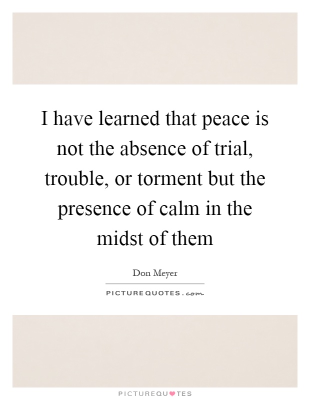 I have learned that peace is not the absence of trial, trouble, or torment but the presence of calm in the midst of them Picture Quote #1