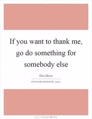 If you want to thank me, go do something for somebody else Picture Quote #1