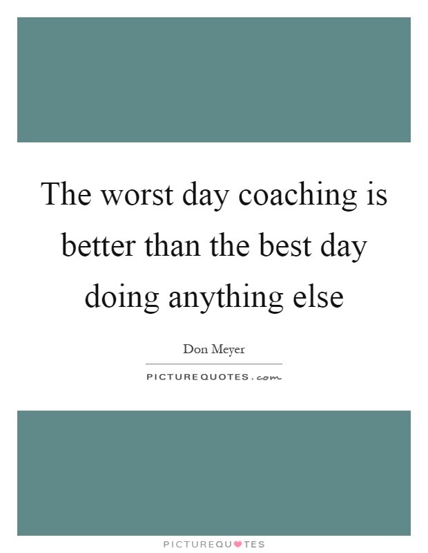 The worst day coaching is better than the best day doing anything else Picture Quote #1