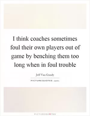 I think coaches sometimes foul their own players out of game by benching them too long when in foul trouble Picture Quote #1