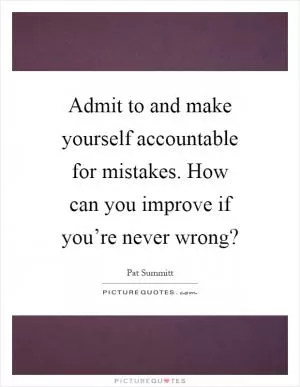 Admit to and make yourself accountable for mistakes. How can you improve if you’re never wrong? Picture Quote #1