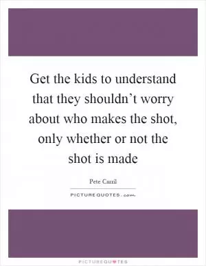 Get the kids to understand that they shouldn’t worry about who makes the shot, only whether or not the shot is made Picture Quote #1