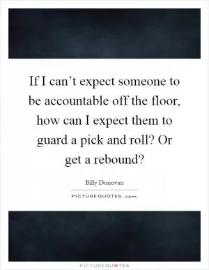 If I can’t expect someone to be accountable off the floor, how can I expect them to guard a pick and roll? Or get a rebound? Picture Quote #1