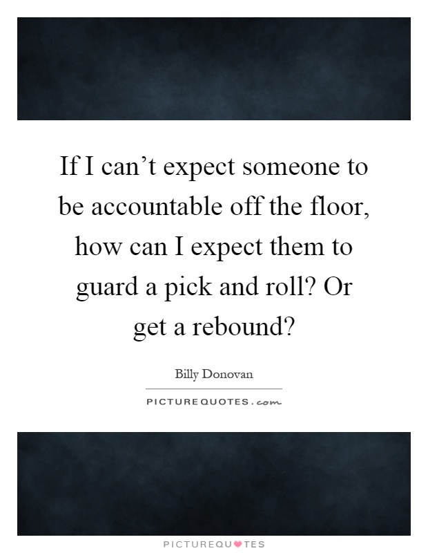 If I can't expect someone to be accountable off the floor, how can I expect them to guard a pick and roll? Or get a rebound? Picture Quote #1