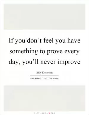 If you don’t feel you have something to prove every day, you’ll never improve Picture Quote #1