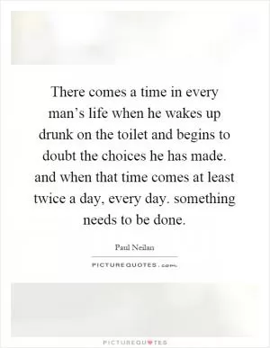 There comes a time in every man’s life when he wakes up drunk on the toilet and begins to doubt the choices he has made. and when that time comes at least twice a day, every day. something needs to be done Picture Quote #1