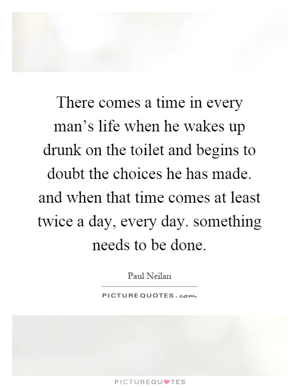 There comes a time in every man's life when he wakes up drunk on the toilet and begins to doubt the choices he has made. and when that time comes at least twice a day, every day. something needs to be done Picture Quote #1