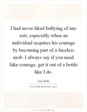 I had never liked bullying of any sort, especially when an individual acquires his courage by becoming part of a faceless mob. I always say if you need fake courage, get it out of a bottle like I do Picture Quote #1