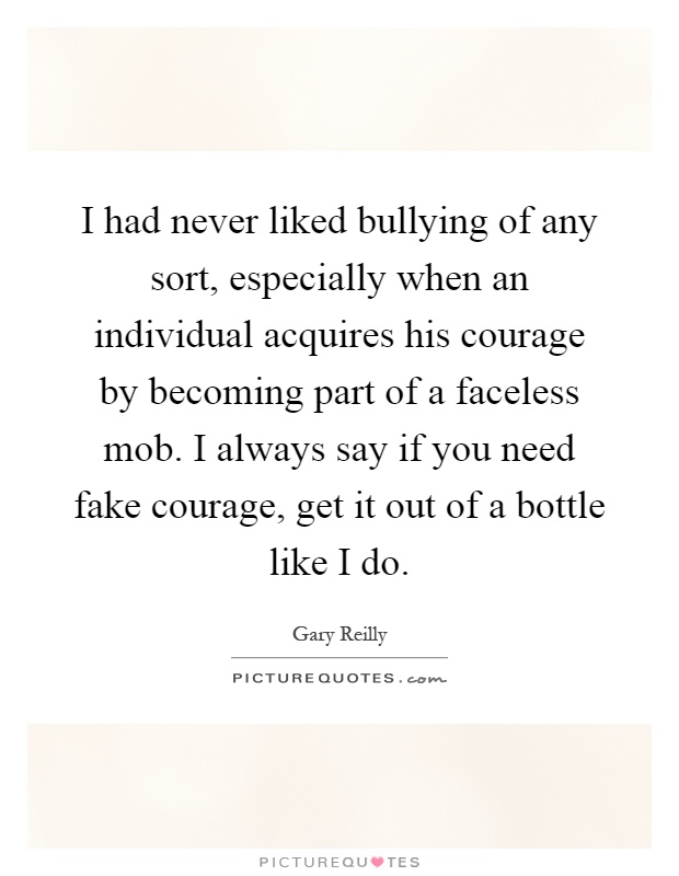I had never liked bullying of any sort, especially when an individual acquires his courage by becoming part of a faceless mob. I always say if you need fake courage, get it out of a bottle like I do Picture Quote #1