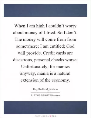 When I am high I couldn’t worry about money of I tried. So I don’t. The money will come from from somewhere; I am entitled; God will provide. Credit cards are disastrous, personal checks worse. Unfortunately, for manics anyway, mania is a natural extension of the economy Picture Quote #1