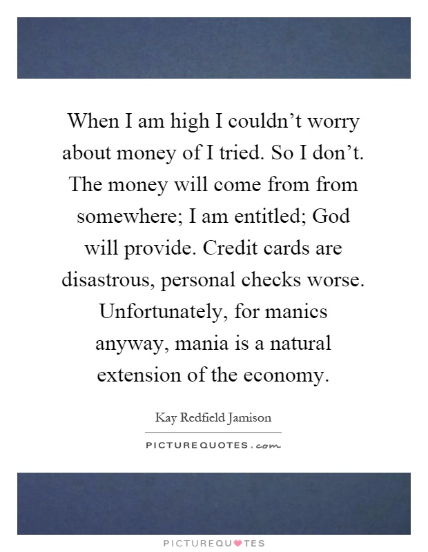 When I am high I couldn't worry about money of I tried. So I don't. The money will come from from somewhere; I am entitled; God will provide. Credit cards are disastrous, personal checks worse. Unfortunately, for manics anyway, mania is a natural extension of the economy Picture Quote #1