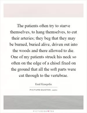 The patients often try to starve themselves, to hang themselves, to cut their arteries; they beg that they may be burned, buried alive, driven out into the woods and there allowed to die. One of my patients struck his neck so often on the edge of a chisel fixed on the ground that all the soft parts were cut through to the vertebrae Picture Quote #1