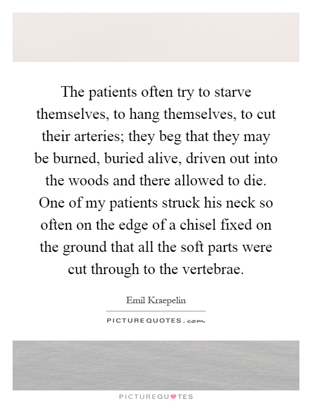 The patients often try to starve themselves, to hang themselves, to cut their arteries; they beg that they may be burned, buried alive, driven out into the woods and there allowed to die. One of my patients struck his neck so often on the edge of a chisel fixed on the ground that all the soft parts were cut through to the vertebrae Picture Quote #1