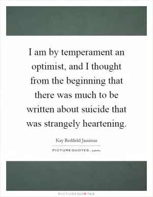 I am by temperament an optimist, and I thought from the beginning that there was much to be written about suicide that was strangely heartening Picture Quote #1