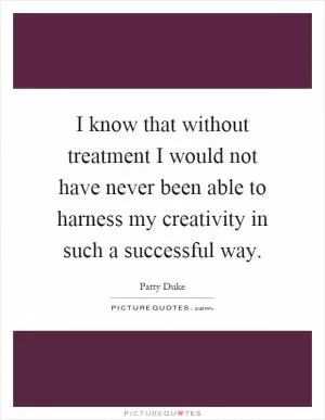 I know that without treatment I would not have never been able to harness my creativity in such a successful way Picture Quote #1