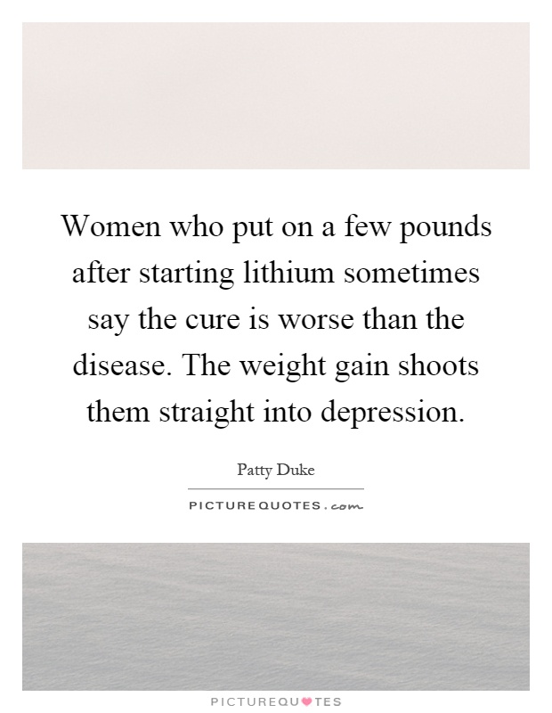 Women who put on a few pounds after starting lithium sometimes say the cure is worse than the disease. The weight gain shoots them straight into depression Picture Quote #1